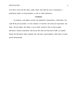 JOB ANALYSIS 4
to be able to work well with others, mainly clients and would also have to demonstrate a
professional manner in oral presentation, as well as, written instructions.
Conclusion
In conclusion a job analysis provides the foundational characteristics of individuals who
could fill the job successfully. It is the evaluation of work flow and reveals job expectations and
duties. The job analysis also defines a way in which research is done in order to gather
information needed to understand what the job will entail and what kind of skills are required.
Having this information helps companies hire and retain a good employee which leads to overall
growth and prosperity.
 