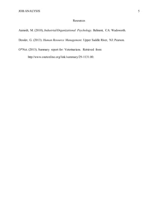 JOB ANALYSIS 5
Resources
Aamodt, M. (2010), Industrial/Organizational Psychology. Belmont, CA: Wadsworth.
Dessler, G. (2013). Human Resource Management. Upper Saddle River, NJ: Pearson.
O*Net. (2013). Summary report for: Veterinarians. Retrieved from:
http://www.onetonline.org/link/summary/29-1131.00.
 