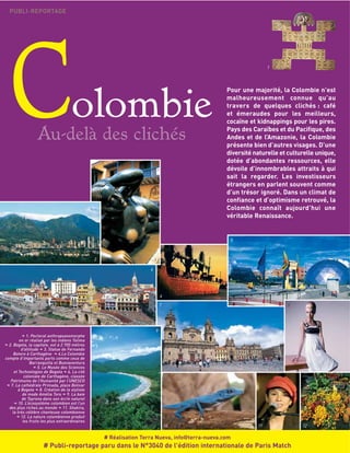 Colombie
Au-delà des clichés
PUBLI-REPORTAGE
1144
Pour une majorité, la Colombie n’est
malheureusement connue qu’au
travers de quelques clichés : café
et émeraudes pour les meilleurs,
cocaïne et kidnappings pour les pires.
Pays des Caraïbes et du Pacifique, des
Andes et de l’Amazonie, la Colombie
présente bien d’autres visages. D’une
diversité naturelle et culturelle unique,
dotée d’abondantes ressources, elle
dévoile d’innombrables attraits à qui
sait la regarder. Les investisseurs
étrangers en parlent souvent comme
d’un trésor ignoré. Dans un climat de
confiance et d’optimisme retrouvé, la
Colombie connaît aujourd’hui une
véritable Renaissance.
1. Pectoral anthropozoomorphe
en or réalisé par les indiens Tolima
2. Bogota, la capitale, est à 2 700 mètres
d’altitude 3. Statue de Fernando
Botero à Carthagène 4.La Colombie
compte d’importants ports comme ceux de
Barranquilla et Buenaventura
5. Le Musée des Sciences
et Technologies de Bogota 6. La cité
coloniale de Carthagène, classée
Patrimoine de l’Humanité par l’UNESCO
7. La cathédrale Primada, place Bolivar
à Bogota 8. Création de la styliste
de mode Amélia Toro 9. La baie
de Tayrona dans son écrin naturel
10. L’écosystème colombien est l’un
des plus riches au monde 11. Shakira,
la très célèbre chanteuse colombienne
12. La nature colombienne produit
les fruits les plus extraordinaires
11
22 33
44
55
66
77
1100 1111 1122
88
99
# Réalisation Terra Nueva, info@terra-nueva.com
# Publi-reportage paru dans le N°3040 de l'édition internationale de Paris Match
 