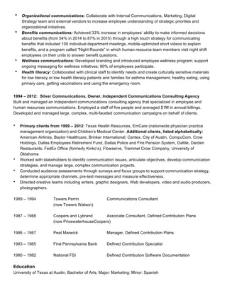 • Organizational communications: Collaborate with Internal Communications, Marketing, Digital
Strategy team and external vendors to increase employee understanding of strategic priorities and
organizational initiatives.
• Benefits communications: Achieved 33% increase in employees’ ability to make informed decisions
about benefits (from 54% in 2014 to 87% in 2015) through a high touch strategy for communicating
benefits that included 100 individual department meetings, mobile-optimized short videos to explain
benefits, and a program called “Night Rounds” in which human resource team members visit night shift
employees on their units to answer benefit questions.
• Wellness communications: Developed branding and introduced employee wellness program; support
ongoing messaging for wellness initiatives; 90% of employees participate.
• Health literacy: Collaborated with clinical staff to identify needs and create culturally sensitive materials
for low literacy or low health literacy patients and families for asthma management, healthy eating, using
primary care, getting vaccinations and using the emergency room.
1994 – 2012: Silver Communications, Owner, Independent Communications Consulting Agency
Built and managed an independent communications consulting agency that specialized in employee and
human resources communications. Employed a staff of five people and averaged $1M in annual billings.
Developed and managed large, complex, multi-faceted communication campaigns on behalf of clients.
• Primary clients from 1999 – 2012: Texas Health Resources, EmCare (nationwide physician practice
management organization) and Children’s Medical Center. Additional clients, listed alphabetically:
American Airlines, Baylor Healthcare, Brinker International, Centex, City of Austin, CompuCom, Crow
Holdings, Dallas Employees Retirement Fund, Dallas Police and Fire Pension System, Daltile, Darden
Restaurants, FedEx Office (formerly Kinko’s), Flowserve, Trammel Crow Company, University of
Oklahoma
• Worked with stakeholders to identify communication issues, articulate objectives, develop communication
strategies, and manage large, complex communication projects.
• Conducted audience assessments through surveys and focus groups to support communication strategy,
determine appropriate channels, pre-test messages and measure effectiveness.
• Directed creative teams including writers, graphic designers, Web developers, video and audio producers,
photographers.
1989 – 1994 Towers Perrin Communications Consultant
(now Towers Watson)
1987 – 1988 Coopers and Lybrand Associate Consultant, Defined Contribution Plans
(now PricewaterhouseCoopers)
1986 – 1987 Peat Marwick Manager, Defined Contribution Plans
1983 – 1985 First Pennsylvania Bank Defined Contribution Specialist
1980 – 1982 National FSI Defined Contribution Software Documentation
Education
University of Texas at Austin, Bachelor of Arts, Major: Marketing; Minor: Spanish
 
