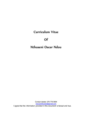 Curriculum Vitae
Of
Nthuseni Oscar Ndou
Contact details: 076 779 0694
noscarnthuseni@gmail.com
I agree that the information provided in this document is factual and true.
 