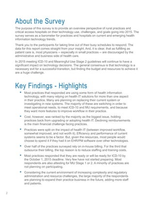 About the Survey
The purpose of this survey is to provide an overview perspective of rural practices and
critical access hospitals on their technology use, challenges, and goals going into 2015. The
survey serves as a barometer for practices and hospitals on current and emerging health
information technology trends.
Thank you to the participants for taking time out of their busy schedules to respond. The
data for this report comes straight from your insight. And, it is clear, that as fulfilling as
patient care is, most physicians -- especially in small practices -- are discouraged by the
administrative and business side of health care.
In 2015 meeting ICD-10 and Meaningful Use Stage 2 guidelines will continue to have a
significant impact on technology decisions. The general consensus is that technology is a
necessary evil for a successful transition, but finding the budget and resources to achieve it
are a huge challenge.
Key Findings - Highlights
•	 Most practices that responded are using some form of health information
technology, with many relying on health IT solutions for more than one aspect
in their practice. Many are planning on replacing their current system or
investigating in new systems. The majority of these are switching in order to
meet operational needs, to meet ICD-10 and MU requirements, and because
they want more features to improve workflow in their practice.
•	 Cost, however, was ranked by the majority as the biggest issue, holding
practices back from upgrading or adopting health IT. Declining reimbursements
is the main financial challenge facing practices.
•	 Practices were split on the impact of health IT (between improved workflow,
somewhat improved, and not worth it). Efficiency and performance of current
systems seems to be a factor. But, given the resources, most people would
choose to spend it if they had it on EHR/PM software over other technologies.
•	 Over half of the practices surveyed rely on in-house billing. For the third that
outsource their billing, the top reason is to reduce staffing and training costs.
•	 Most practices responded that they are ready or will be ready for ICD-10 by
the October 1, 2015 deadline. Very few have not started preparing. Most
respondents are also attesting for MU Stage 1 or 2. A minority of practices are
not planning on participating.
•	 Considering the current environment of increasing complexity and regulatory
administration and resource challenges, the large majority of the respondents
are planning to expand their practice business in the future, adding more staff
and patients.
2
 