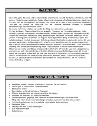 KARRIEREZIEL
 Ich möchte gerne Teil eines wettbewerbsorientierten Unternehmens sein und die Chance wahrnehmen, mich mit
meinem Potential in einer qualifizierten Position effizient und mit Ausblick auf Aufstiegsmöglichkeiten einzubringen.
Ich sehe mich als erfolgsorientiert und motiviert und möchte als ein Glied in einer dynamischen Organisation
hinsichtlich des Aufbaus, der Entwicklung und der Umsetzung innovativer Lösungen für komplexe
Herausforderungen des Unternehmens wirken.
 Ich möchte mich kreativ entfalten und mich für den Erfolg eines Unternehmens einbringen.
 Ich habe als Manager Erfahrung hinsichtlich interpersoneller Fertigkeiten und Problemlösungsfähigkeit. Ich bin
verlässlich, arbeitsam, enthusiastisch, zeige Eigeninitiative, lösungsorientiert, sehe mich als Teamspieler mit einer
warmen und freundlichen Persönlichkeit, fähig, gute Beziehungen mit Kollegen und Kunden aufzubauen. Ich bin
genauso in der Lage alleine zu arbeiten, und aufgrund meiner Eigeninitiative fähig, Prioritäten so zu setzen, dass
Aufgabenstellungen innerhalb der gesetzten Zeitlimits nach besten Möglichkeiten erledigt werden können. Ich suche
nach einer Karrierechance im Modehandel und - verkauf in einem herausfordernden und wettbewerbsorientierten
Feld in dem ich meine unterpersonellen Fertigkeiten einsetzen, verbessern und erweitern kann. Ich bin gerne bereit
und fähig, mein Wissen und meine Erfahrung in dem Feld zu erweitern, in dem ich meinen akademischen
Hintergrund als perfekte Unterstützung einsetzen und erweitern kann. Ich bin in der Lage mein Arbeitspensum zu
priorisieren, um auch in herausfordernden und dichten Situationen genau und effizient zu arbeiten. Ich bin eine
flexible und organisierte Persönlichkeit und habe hohe Ansprüche an Kundenservice und Kommunikationsfähigkeit,
wodurch ich mein Wissen und meine Erfahrung kontinuierlich verbessern konnte. Ich bemühe mich in jeder
Situation um optimale Ergebnisse und verstehe die Wichtigkeit von Kundenzufriedenheit. Ich bin auch bereit,
meinen Wohnort zu verlagern.
PROFESSIONELLE FÄHIGKEITEN
 Intellektuell, visionär, fokussiert, charismatisch, passioniert und enthusiastisch.
 Überzeugend in Kommunikation und Argumentation.
 Strategischer Denker.
 Eigeninitiativer und ergebnisorientierter Teamgeist.
 Effektive organisatorische und zwischenmenschliche Fertigkeiten.
 Arbeitsam und passioniert im Umgang mit Menschen.
 Generell optimistisch gegenüber dem Leben und neuen Herausforderungen und Lernbereichen.
 Fähig unter hohem Druck in einer schnellebigen Umgebung zu arbeiten und klare Ziele zu setzen.
 Hohe Kundenzufriedenheit durch emphatische charismatische Kundenbetreuung.
 Multitasking fähig.
 Interaktiv und offen für neue Technologien.
 Gute Recherchefähigkeit .
 Selbstmotiviert.
 