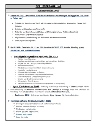 BERUFSERFAHRUNG
Von November 2007
 Dezember 2012 - Dezember 2013: Public Relations-PR-Manager bei Egyptian Star Tours
In Dubai UAE :
 Definition der Institution und Zugriff auf Information und Kommunikation, Koordination, Planung und
Evaluation
 Definition und Gestaltung des Firmenprofils
 Recherche und Datenerfassung (Erhebung und Meinungsforschung, Wettbewerbsanalyse)
 Kommunikation und Öffentlichkeitsarbeit
 Programmation und Umsetzung von Maßnahmen der Öffentlichkeitsarbeit
 Erstellung der Leistungsbilanz.
 April 2008 - Dezember 2012 bei Massimo Dutti KAIRO JZT. Azadea Holding group
(autorisiert von Inditex/Spanien).
o Geschäftsleiterposition Von 2010 bis 2012:
 Training neuer Mitarbeiter.
 Erstellung von täglichen, wöchentlichen und monatlichen Berichten.
 Umgang mit und Lösung von Personalproblemen.
 Mitarbeiterkoordination.
 Mitarbeitersupervision hinsichtlich Kundenbetreuung.
 Monatliche Inventarisierung.
 Erfassung von Lieferungen im System.
 Erstellung von Ergebnis- und Rentabilitätsberichten.
 Lieferantenkontakte und Bestellungsabwicklung.
 Umsatz- und Ergebnisverantwortung.
 Wöchentlicher Top-40-Bericht.
 Vorbereitung von Verkaufsmaßnahmen (Abverkauf, Schlussverkauf).
o April 2008- Februar 2009 : Anstellung als Kassier ab der Eröffnung in Jzt Mohandssen /Kairo.
 Erste Beförderung zum Assistant Shop Manager2 MIT (Manager in Training) bereits nach 6 Monaten und
Versetzung in die City Stars Filiale in der Position eines Assistant Shop Manager1.
- September 2010 : Beförderung zum jüngsten Store Manager für Massimo Dutti,Kairo.
 Trainings während des Studiums 2007- 2008:
 Training im Bereich Immobilienverkauf bei Morabahat 4 Monate.
 Assistant Marketing Manager in training.
 The Egyptian marketing Co.
 Friends group for art production.
 Egyptian youth council.
 Cease fire media.
 