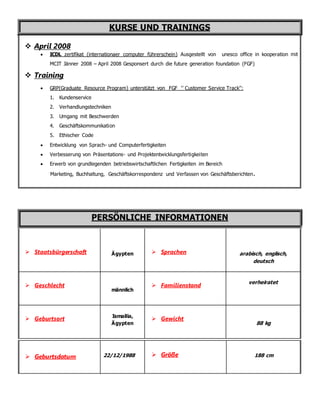 KURSE UND TRAININGS
 April 2008
 ICDL zertifikat (internationaer computer führerschein) Ausgestellt von unesco office in kooperation mit
MCIT Jänner 2008 – April 2008 Gesponsert durch die future generation foundation (FGF)
 Training
 GRP(Graduate Resource Program) unterstützt von FGF '’ Customer Service Track’’:
1. Kundenservice
2. Verhandlungstechniken
3. Umgang mit Beschwerden
4. Geschäftskommunikation
5. Ethischer Code
 Entwicklung von Sprach- und Computerfertigkeiten
 Verbesserung von Präsentations- und Projektentwicklungsfertigkeiten
 Erwerb von grundlegenden betriebswirtschaftlichen Fertigkeiten im Bereich
Marketing, Buchhaltung, Geschäftskorrespondenz und Verfassen von Geschäftsberichten.
PERSÖNLICHE INFORMATIONEN
 Staatsbürgerschaft Ägypten  Sprachen arabisch, englisch,
deutsch
 Geschlecht
männlich
 Familienstand
verheiratet
 Geburtsort Ismailia,
Ägypten
 Gewicht
88 kg
 Geburtsdatum 22/12/1988  Größe 188 cm
 