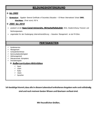 BILDUNGSHINTERGRUND
 bis 2005
 Gymnasium: Egyptian General Certificate of Secondary Education – El Manar International School 2005.
- Abschluss: (Final score): 90 %
 2005 bis 2010
 graduiert an der Suez Canal University, Wirtschaftsfakultät 2010, Studienrichtung Finanzen und
Rechnungswesen.
 angemeldet für den Studiengang Unternehmensführung – Exexutive Management an der FH Wien.
FERTIGKEITEN
 Kundenservice
 Management
 Computerkenntnisse
 Kommunikationsfertigkeit
 Zeitmanagement
 Interpersonale Kompetenz
 Innovationsgeist
 Außercurriculare Aktivitäten
 Sport
 Lesen
 Kultur
 reisen
 Sprachen
Ich bestätige hiermit, dass alle in diesem Lebenslauf enthaltenen Angaben wahr und vollständig
sind und nach meinem besten Wissen und Gewissen verfasst sind.
Mit freundlichen Grüßen,
 