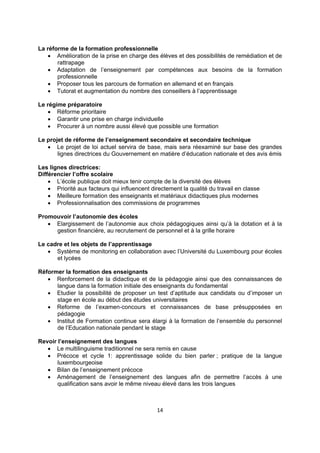 La réforme de la formation professionnelle
 Amélioration de la prise en charge des élèves et des possibilités de remédiation et de
rattrapage
 Adaptation de l’enseignement par compétences aux besoins de la formation
professionnelle
 Proposer tous les parcours de formation en allemand et en français
 Tutorat et augmentation du nombre des conseillers à l’apprentissage
Le régime préparatoire
 Réforme prioritaire
 Garantir une prise en charge individuelle
 Procurer à un nombre aussi élevé que possible une formation
Le projet de réforme de l’enseignement secondaire et secondaire technique
 Le projet de loi actuel servira de base, mais sera réexaminé sur base des grandes
lignes directrices du Gouvernement en matière d’éducation nationale et des avis émis
Les lignes directrices:
Différencier l’offre scolaire
 L’école publique doit mieux tenir compte de la diversité des élèves
 Priorité aux facteurs qui influencent directement la qualité du travail en classe
 Meilleure formation des enseignants et matériaux didactiques plus modernes
 Professionnalisation des commissions de programmes
Promouvoir l’autonomie des écoles
 Elargissement de l’autonomie aux choix pédagogiques ainsi qu’à la dotation et à la
gestion financière, au recrutement de personnel et à la grille horaire
Le cadre et les objets de l’apprentissage
 Système de monitoring en collaboration avec l’Université du Luxembourg pour écoles
et lycées
Réformer la formation des enseignants
 Renforcement de la didactique et de la pédagogie ainsi que des connaissances de
langue dans la formation initiale des enseignants du fondamental
 Etudier la possibilité de proposer un test d’aptitude aux candidats ou d’imposer un
stage en école au début des études universitaires
 Reforme de l’examen-concours et connaissances de base présupposées en
pédagogie
 Institut de Formation continue sera élargi à la formation de l’ensemble du personnel
de l’Education nationale pendant le stage
Revoir l’enseignement des langues
 Le multilinguisme traditionnel ne sera remis en cause
 Précoce et cycle 1: apprentissage solide du bien parler ; pratique de la langue
luxembourgeoise
 Bilan de l’enseignement précoce
 Aménagement de l’enseignement des langues afin de permettre l’accès à une
qualification sans avoir le même niveau élevé dans les trois langues

14 
 

 