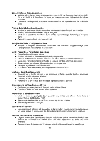 Conseil national des programmes
 Veillera à la cohérence des enseignements depuis l’école fondamentale jusqu’à la fin
de la scolarité et à la cohérence entre les programmes des différentes disciplines
scolaires
 Composé d’enseignants, d’experts universitaires et de représentants de la société
civile
Projets d’alphabétisation alternative
 Analyse si une alphabétisation parallèle en allemand et en français est possible
 Etude d’une alphabétisation en langue française
 Etude de la possibilité de différer d’une année l’apprentissage de la langue française
écrite
 Extension éventuelle du bac international
Analyse du rôle de la langue véhiculaire
 Analyse si langues véhiculaires constituent des barrières d’apprentissage dans
l’enseignement fondamental et secondaire
Mettre l’accent sur l’orientation des élèves
 Autoréflexion guidée des élèves
 Tutorat: introduction dans l’enseignement post-primaire
 Chaque établissement donnera des conseils ciblés et individualisés d’orientation
 Maison de l’Orientation sera renforcée et épaulée par des antennes régionales.
 Stages et des journées de découverte dans les entreprises

Analyse régulière du marché du travail

FP: Année d’orientation facultative après la 9ième sera étudiée
Impliquer davantage les parents
 Dispositif de « family learning » qui associera enfants, parents, écoles, structures
d’accueil et éducation des adultes
 Contrat « école et famille »
 Réforme de la procédure d’élection des représentants des parents
Encourager la participation des élèves
 Renforcement des moyens du Conseil National des Elèves
 Comités d’école et CNEL seront mieux valorisés
Promouvoir la cohésion sociale
 Mixité sociale: chaque lycée devra garantir en principe une offre scolaire dans le
cycle inférieur de l’ES et de l’EST
 Réexaminer la législation sur le financement des écoles privées
 Bilan du système du contingent
Education aux valeurs
 L’enseignement religieux et l’éducation et la formation morale seront remplacés par
un cours unique et un dispositif de réorientation professionnelle sera mis en place
Réforme de l’éducation différenciée
 Objectif = l’inclusion des élèves à besoins spécifiques tout en respectant le choix des
parents de scolariser leurs enfants dans une école spécialisée ou dans une école
ordinaire
 Regroupement de tous les services pour enfants et jeunes à besoins spécifiques
15

 
