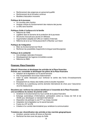 



Renforcement des exigences en personnel qualifié
Renforcement de la formation continue
Modèles d’éducation innovants

Politique de la jeunesse
 Un nouveau plan d’action
 Analyse critique du fonctionnement des maisons des jeunes
 Le SNJ sera recentré
Politique d’aide à l’enfance et à la famille
 Réforme de l’ONE
 Légiférer dans le domaine de la protection de la jeunesse
 Structures d’accueil pour jeunes en détresse
 Augmentation adaptée de l’offre en matière d’internats
 Réforme de la loi sur l’Ombudscomité fir d’Rechter vum Kand
Politique de l’intégration
 Bilan du fonctionnement de l’OLAI
 Renforcer les possibilités d’apprendre la langue luxembourgeoise
Politique de la solidarité
 Une stratégie nationale d’inclusion
 Développement de l’agence immobilière sociale
 Réforme du RMG

Finances: Place Financière
Objectif: Pérenniser et développer les activités de la Place financière
Premier axe: consolider et développer les piliers de la Place financière
 Adaption de la législation sur le secret bancaire
 Pas d’augmentation de la taxe d’abonnement
 Créer le cadre nécessaire pour renforcer le centre des fonds d’investissements
alternatifs
 Elargissement du réseau des traités contre la double imposition
 Promotion du Luxembourg comme domicile international de choix pour l’assurancevie et la réassurance
Deuxième axe: renforcer les actions bénéficiant à l’ensemble de la Place Financière
une surveillance du secteur de premier ordre
 Améliorer le fonctionnement du haut comité de la place financière
 Echange automatique d’informations: participation active au niveau de l’UE et de
OCDE pour développer un standard international
 Disposition de participer à une FTT au niveau mondial
 Adaptation de la législation sur le secret bancaire
 Fusion du LFF et LFB
 Création d’un comité interministériel pour améliorer la communication

Troisième axe: diversification des activités et des marchés géographiques
 Ambition: premier centre off shore en Remnibi
 Renforcer les liens avec les pays du Golfe
18

 