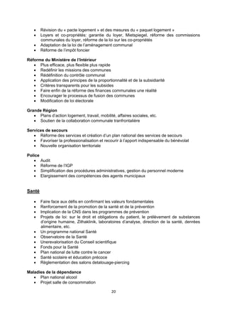 




Révision du « pacte logement » et des mesures du « paquet logement »
Loyers et co-propriétés: garantie du loyer, Mietspiegel, réforme des commissions
communales du loyer, réforme de la loi sur les co-propriétés
Adaptation de la loi de l’aménagement communal
Réforme de l’impôt foncier

Réforme du Ministère de l’Intérieur
 Plus efficace, plus flexible plus rapide
 Redéfinir les missions des communes
 Rédéfinition du contrôle communal
 Application des principes de la proportionnalité et de la subsidiarité
 Critères transparents pour les subsides
 Faire enfin de la réforme des finances communales une réalité
 Encourager le processus de fusion des communes
 Modification de loi électorale
Grande Région
 Plans d’action logement, travail, mobilité, affaires sociales, etc.
 Soutien de la collaboration communale tranfrontalière
Services de secours
 Réforme des services et création d’un plan national des services de secours
 Favoriser la professionalisation et recourir à l’apport indispensable du bénévolat
 Nouvelle organisation territoriale
Police
 Audit
 Réforme de l’IGP
 Simplification des procédures administratives, gestion du personnel moderne
 Elargissement des compétences des agents municipaux

Santé












Faire face aux défis en confirmant les valeurs fondamentales
Renforcement de la promotion de la santé et de la prévention
Implication de la CNS dans les programmes de prévention
Projets de loi: sur le droit et obligations du patient, le prélèvement de substances
d’origine humaine, Zithaklinik, laboratoires d’analyse, direction de la santé, denrées
alimentaire, etc.
Un programme national Santé
Observatoire de la Santé
Unerevalorisation du Conseil scientifique
Fonds pour la Santé
Plan national de lutte contre le cancer
Santé scolaire et éducation précoce
Règlementation des salons detatouage-piercing

Maladies de la dépendance
 Plan national alcool
 Projet salle de consommation
20 
 

 