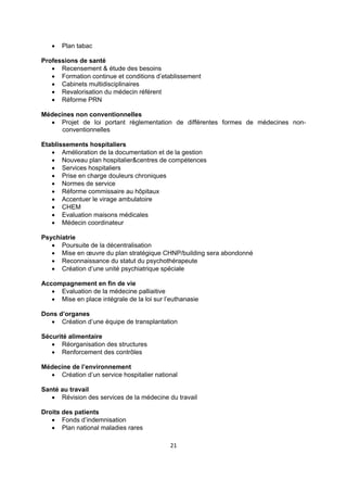 

Plan tabac

Professions de santé
 Recensement & étude des besoins
 Formation continue et conditions d’etablissement
 Cabinets multidisciplinaires
 Revalorisation du médecin référent
 Réforme PRN
Médecines non conventionnelles
 Projet de loi portant règlementation de différentes formes de médecines nonconventionnelles
Etablissements hospitaliers
 Amélioration de la documentation et de la gestion
 Nouveau plan hospitalier&centres de compétences
 Services hospitaliers
 Prise en charge douleurs chroniques
 Normes de service
 Réforme commissaire au hôpitaux
 Accentuer le virage ambulatoire
 CHEM
 Evaluation maisons médicales
 Médecin coordinateur
Psychiatrie
 Poursuite de la décentralisation
 Mise en œuvre du plan stratégique CHNP/building sera abondonné
 Reconnaissance du statut du psychothérapeute
 Création d’une unité psychiatrique spéciale
Accompagnement en fin de vie
 Evaluation de la médecine palliaitive
 Mise en place intégrale de la loi sur l’euthanasie
Dons d’organes
 Création d’une équipe de transplantation
Sécurité alimentaire
 Réorganisation des structures
 Renforcement des contrôles
Médecine de l’environnement
 Création d’un service hospitalier national
Santé au travail
 Révision des services de la médecine du travail
Droits des patients
 Fonds d’indemnisation
 Plan national maladies rares
21

 