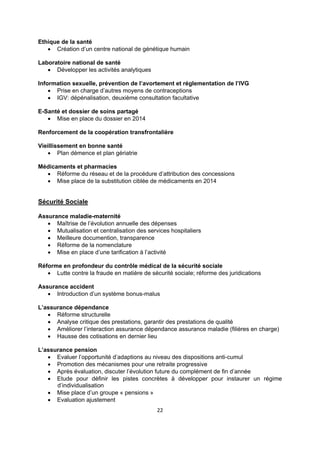 Ethique de la santé
 Création d’un centre national de génétique humain
Laboratoire national de santé
 Développer les activités analytiques
Information sexuelle, prévention de l’avortement et réglementation de l’IVG
 Prise en charge d’autres moyens de contraceptions
 IGV: dépénalisation, deuxième consultation facultative
E-Santé et dossier de soins partagé
 Mise en place du dossier en 2014
Renforcement de la coopération transfrontalière
Vieillissement en bonne santé
 Plan démence et plan gériatrie
Médicaments et pharmacies
 Réforme du réseau et de la procédure d’attribution des concessions
 Mise place de la substitution ciblée de médicaments en 2014

Sécurité Sociale
Assurance maladie-maternité
 Maîtrise de l’évolution annuelle des dépenses
 Mutualisation et centralisation des services hospitaliers
 Meilleure documention, transparence
 Réforme de la nomenclature
 Mise en place d’une tarification à l’activité
Réforme en profondeur du contrôle médical de la sécurité sociale
 Lutte contre la fraude en matière de sécurité sociale; réforme des juridications
Assurance accident
 Introduction d’un système bonus-malus
L’assurance dépendance
 Réforme structurelle
 Analyse critique des prestations, garantir des prestations de qualité
 Améliorer l’interaction assurance dépendance assurance maladie (filières en charge)
 Hausse des cotisations en dernier lieu
L’assurance pension
 Evaluer l’opportunité d’adaptions au niveau des dispositions anti-cumul
 Promotion des mécanismes pour une retraite progressive
 Après évaluation, discuter l’évolution future du complément de fin d’année
 Etude pour définir les pistes concrètes à développer pour instaurer un régime
d’individualisation
 Mise place d’un groupe « pensions »
 Evaluation ajustement
22

 