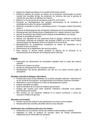 













Support de médias pluralistes et une qualité d’information élevée
Renforcer système de soutien au secteur de la production audiovisuelle en tenant
compte des nouvelles formes de production de contenus tels que le gaming et
notamment ceux liées à la diffusion sur Internet
Elaborer un nouvel accord de concession avec RTL et CLT/UFA
Poursuite du développement des activités économiques et de recherche et
développement autour du secteur spatial/SES
Renforcer et étendre le rôle du Luxembourg comme « European trusted information
center »
Favoriser le développement des entreprises utilisatrices de services électroniques
Développement des infrastructures et déploiement d’un réseau internet à haut débit
Assurer la protection des infrastructures critiques et sensibilisation aux risques
Garantir la neutralité de l’internet
Assurer une régulation et une supervision forte et réactive: renforcer le rôle de la
Commission nationale de protection des données (CNPD) et le lien entre l’Institut
luxembourgeois de régulation (ILR) et le Conseil de la concurrence
Développement de compétences numériques au niveau de l’éducation, de la
formation et de la recherche
Renforcement de la digitalisation des services publics
Post: assurer le service postal universel et réforme de la structure et le
fonctionnement de la direction de l’entreprise seront réformés

Culture





Instauration de mécanismes de consultation régulière avec le milieu des acteurs
culturels
Promouvoir l’accès à la culture
Soutien au développement des industries créatives
Sensibilisation des jeunes générations aux arts et à la culture comme public et
participants

Stratégie culturelle et dialogue interculturel
 Analyse des forces et des faiblesses de la scène culturelle nationale, notamment en
ce qui concerne la production, la programmation et la diffusion d’œuvres culturelles
 Elaboration à courte échéance d’un plan de développement culturel
 Assises culturelles annuelles
 Audit du Ministère de la Culture et meilleure gouvernance
 Analyse des moyens pour doter certaines institutions culturelles d’une gestion
administrative plus souple
 Plan d’action sur les industries créatives et la culture numérique, y inclus les
nouveaux médias et le gaming
Education et Formation
 Faciliter l’accès des enfants et des adolescents à la culture et à la création
 Revalorisation des activités culturelles dans le cursus éducatif
Amélioration des conditions-cadre pour les artistes
 Amélioration de la protection sociale des artistes et des travailleurs culturels
 Adaptation et mise en pratique du nouveau statut de l’artiste professionnel
indépendant et de l’intermittent du spectacle
3

 