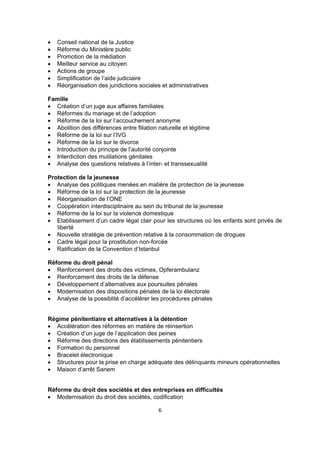 







Conseil national de la Justice
Réforme du Ministère public
Promotion de la médiation
Meilleur service au citoyen
Actions de groupe
Simplification de l’aide judiciaire
Réorganisation des juridictions sociales et administratives

Famille
 Création d’un juge aux affaires familiales
 Réformes du mariage et de l’adoption
 Réforme de la loi sur l’accouchement anonyme
 Abolition des différences entre filiation naturelle et légitime
 Réforme de la loi sur l’IVG
 Réforme de la loi sur le divorce
 Introduction du principe de l’autorité conjointe
 Interdiction des mutilations génitales
 Analyse des questions relatives à l’inter- et transsexualité
Protection de la jeunesse
 Analyse des politiques menées en matière de protection de la jeunesse
 Réforme de la loi sur la protection de la jeunesse
 Réorganisation de l’ONE
 Coopération interdisciplinaire au sein du tribunal de la jeunesse
 Réforme de la loi sur la violence domestique
 Etablissement d’un cadre légal clair pour les structures où les enfants sont privés de
liberté
 Nouvelle stratégie de prévention relative à la consommation de drogues
 Cadre légal pour la prostitution non-forcée
 Ratification de la Convention d’Istanbul
Réforme du droit pénal
 Renforcement des droits des victimes, Opferambulanz
 Renforcement des droits de la défense
 Développement d’alternatives aux poursuites pénales
 Modernisation des dispositions pénales de la loi électorale
 Analyse de la possiblité d’accélérer les procédures pénales

Régime pénitentiaire et alternatives à la détention
 Accélération des réformes en matière de réinsertion
 Création d’un juge de l’application des peines
 Réforme des directions des établissements pénitentiers
 Formation du personnel
 Bracelet électronique
 Structures pour la prise en charge adéquate des délinquants mineurs opérationnelles
 Maison d’arrêt Sanem

Réforme du droit des sociétés et des entreprises en difficultés
 Modernisation du droit des sociétés, codification
6

 