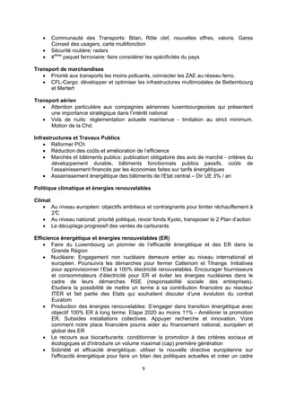 



Communauté des Transports: Bilan, Rôle clef, nouvelles offres, valoris. Gares
Conseil des usagers, carte multifonction
Sécurité routière: radars
4ième paquet ferroviaire: faire considérer les spécificités du pays

Transport de marchandises
 Priorité aux transports les moins polluants, connecter les ZAE au réseau ferro.
 CFL-Cargo: développer et optimiser les infrastructures multimodales de Bettembourg
et Mertert
Transport aérien
 Attention particulière aux compagnies aériennes luxembourgeoises qui présentent
une importance stratégique dans l’intérêt national
 Vols de nuits: réglementation actuelle maintenue - limitation au strict minimum.
Motion de la Chd.
Infrastructures et Travaux Publics
 Réformer PCh
 Réduction des coûts et amélioration de l’efficience
 Marchés et bâtiments publics: publication obligatoire des avis de marché - critères du
développement durable, bâtiments fonctionnels publics passifs, coûts de
l’assainissement financés par les économies faites sur tarifs énergétiques
 Assainissement énergétique des bâtiments de l'Etat central – Dir UE 3% / an
Politique climatique et énergies renouvelables
Climat
 Au niveau européen: objectifs ambitieux et contraignants pour limiter réchauffement à
2°
C
 Au niveau national: priorité politique, revoir fonds Kyoto, transposer le 2 Plan d’action
 Le décuplage progressif des ventes de carburants
Efficience énergétique et énergies renouvelables (ER)
 Faire du Luxembourg un pionnier de l’efficacité énergétique et des ER dans la
Grande Région
 Nucléaire: Engagement non nucléaire demeure entier au niveau international et
européen. Poursuivra les démarches pour fermer Cattenom et Tihange. Initiatives
pour approvisionner l’Etat à 100% électricité renouvelables. Encourager fournisseurs
et consommateurs d’électricité pour ER et éviter les énergies nucléaires dans le
cadre de leurs démarches RSE (responsabilité sociale des entreprises).
Etudiera la possibilité de mettre un terme à sa contribution financière au réacteur
ITER et fait partie des Etats qui souhaitent discuter d’une évolution du contrat
Euratom
 Production des énergies renouvelables: S’engager dans transition énergétique avec
objectif 100% ER à long terme. Etape 2020 au moins 11% - Améliorer la promotion
ER, Subsides installations collectives. Appuyer recherche et innovation. Voire
comment notre place financière pourra aider au financement national, européen et
global des ER
 Le recours aux biocarburants: conditionner la promotion à des critères sociaux et
écologiques et d'introduire un volume maximal (cap) première génération
 Sobriété et efficacité énergétique: utiliser la nouvelle directive européenne sur
l'efficacité énergétique pour faire un bilan des politiques actuelles et créer un cadre
9 
 

 