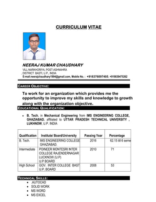 CURRICULUM VITAE
NEERAJ KUMAR CHAUDHARY
VILL-NARKHORIYA, POST-ASHNAHRA
, DISTRICT BASTI, U.P., INDIA
E-mail:neerajchaudhary1994@gmail.com, Mobile No. : +918376097405, +919839475262
CAREER OBJECTIVE:
To work for an organization which provides me the
opportunity to improve my skills and knowledge to growth
along with the organization objective.
EDUCATIONAL QUALIFICATION:
 B. Tech. in Mechanical Engineering from IMS ENGINEERING COLLEGE,
GHAZIABAD. affiliated to UTTAR PRADESH TECHNICAL UNIVERSITY ,
LUKHNOW, U.P. INDIA
Qualification Institute/ Board/University Passing Year Percentage
B. Tech. IMS ENGINEERING COLLEGE
GHAZIABAD.
2016 62.15 till 6 semester
Intermediate POINEER MONTESRI INTER
COLLEGE RAJENDERNAGAR
LUCKNOW (U.P)
U.P BOARD
2010 71
High School GOV. INTER COLLEGE BASTI
U.P. BOARD
2008 53
TECHNICAL SKILLS:
 .AUTOCAD
 SOLID WORK
 MS WORD
 MS EXCEL
 