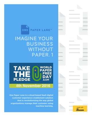 Imagine Your
Business
without
Paper. 1
One Paper Lane is a cloud-based SaaS digital
customer experience enablement solution
that is revolutionizing the way global
organizations manage their customer using
machine learning.
made with
 