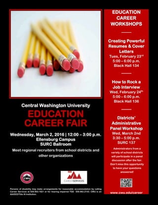 Central Washington University
EDUCATION
CAREER FAIR
Wednesday, March 2, 2016 | 12:00 – 3:00 p.m.
Ellensburg Campus
SURC Ballroom
Meet regional recruiters from school districts and
other organizations
Persons of disability may make arrangements for reasonable accommodation by calling
Career Services at 509.963.1921 or for hearing impaired TDD 509.963.2143. CWU is an
AA/EEO/Title IX Institution.
EDUCATION
CAREER
WORKSHOPS
Creating Powerful
Resumes & Cover
Letters
Tues, February 23rd
5:00 – 6:00 p.m.
Black Hall 134
How to Rock a
Job Interview
Wed, February 24th
5:00 – 6:00 p.m.
Black Hall 136
Districts’
Administrative
Panel Workshop
Wed, March 2nd
3:30 – 5:00 p.m.
SURC 137
www.cwu.edu/career
Administrators from a
variety of school districts
will participate in a panel
discussion after the fair.
Don’t miss this opportunity
to have your questions
answered!
 