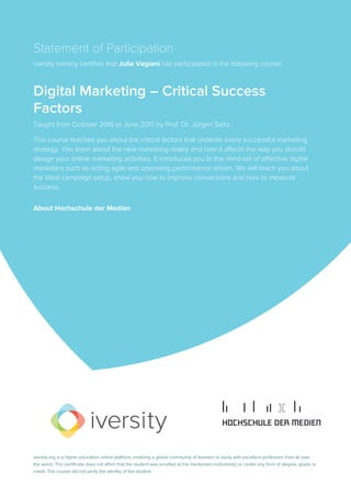 Statement of Participation
iversity hereby certifies that Julia Vagiani has participated in the following course:
Digital Marketing – Critical Success
Factors
Taught from October 2016 to June 2017 by Prof. Dr. Jürgen Seitz.
This course teaches you about the critical factors that underlie every successful marketing
strategy. You learn about the new marketing reality and how it affects the way you should
design your online marketing activities. It introduces you to the mind-set of effective digital
marketers such as acting agile and operating performance driven. We will teach you about
the ideal campaign setup, show you how to improve conversions and how to measure
success.
About Hochschule der Medien
iversity.org is a higher education online platform, enabling a global community of learners to study with excellent professors from all over
the world. This certificate does not affirm that the student was enrolled at the mentioned institution(s) or confer any form of degree, grade or
credit. The course did not verify the identity of the student.
 