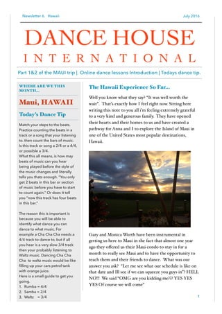 Newsletter 6. Hawaii July 2016
The Hawaii Experience So Far…
Well you know what they say? “It was well worth the
wait”. That’s exactly how I feel right now. Sitting here
writing this note to you all i’m feeling extremely grateful
to a very kind and generous family. They have opened
their hearts and their homes to us and have created a
pathway for Anna and I to explore the Island of Maui in
one of the United States most popular destinations,
Hawaii.
Gary and Monica Worth have been instrumental in
getting us here to Maui in the fact that almost one year
ago they oﬀered us their Maui condo to stay in for a
month to really see Maui and to have the opportunity to
teach them and their friends to dance. What was our
answer you ask? “Let me see what our schedule is like on
that date and Ill see if we can squeeze you guys in”? HELL
NO!!! We said “OMG are you kidding me??? YES YES
YES Of course we will come”
1
WHERE ARE WE THIS
MONTH…
Maui, HAWAII
Today’s Dance Tip
Match your steps to the beats.
Practice counting the beats in a
track or a song that your listening
to. then count the bars of music.
Is this track or song a 2/4 or a 4/4,
or possible a 3/4.
What this all means, is how may
beats of music can you hear
being played before the style of
the music changes and literally
tells you thats enough. “You only
get 2 beats in this bar or section
of music before you have to start
to count again.” Or does it tell
you “now this track has four beats
in this bar.”
The reason this is important is
because you will be able to
identify what dance you can
dance to what music. For
example a Cha Cha Cha needs a
4/4 track to dance to, but if all
you hear is a very slow 3/4 track
then your probably listening to
Waltz music. Dancing Cha Cha
Cha to waltz music would be like
ﬁlling up your cars petrol tank
with orange juice.
Here is a small guide to get you
going.
1. Rumba = 4/4
2. Samba = 2/4
3. Waltz = 3/4
DANCE HOUSE
I N T E R N A T I O N A L
Part 1&2 of the MAUI trip | Online dance lessons Introduction | Todays dance tip.
 