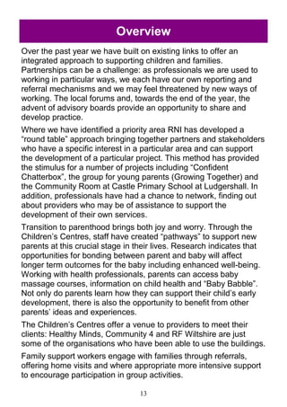 13
Overview
Over the past year we have built on existing links to offer an
integrated approach to supporting children and families.
Partnerships can be a challenge: as professionals we are used to
working in particular ways, we each have our own reporting and
referral mechanisms and we may feel threatened by new ways of
working. The local forums and, towards the end of the year, the
advent of advisory boards provide an opportunity to share and
develop practice.
Where we have identified a priority area RNI has developed a
―round table‖ approach bringing together partners and stakeholders
who have a specific interest in a particular area and can support
the development of a particular project. This method has provided
the stimulus for a number of projects including ―Confident
Chatterbox‖, the group for young parents (Growing Together) and
the Community Room at Castle Primary School at Ludgershall. In
addition, professionals have had a chance to network, finding out
about providers who may be of assistance to support the
development of their own services.
Transition to parenthood brings both joy and worry. Through the
Children‘s Centres, staff have created ―pathways‖ to support new
parents at this crucial stage in their lives. Research indicates that
opportunities for bonding between parent and baby will affect
longer term outcomes for the baby including enhanced well-being.
Working with health professionals, parents can access baby
massage courses, information on child health and ―Baby Babble‖.
Not only do parents learn how they can support their child‘s early
development, there is also the opportunity to benefit from other
parents‘ ideas and experiences.
The Children‘s Centres offer a venue to providers to meet their
clients: Healthy Minds, Community 4 and RF Wiltshire are just
some of the organisations who have been able to use the buildings.
Family support workers engage with families through referrals,
offering home visits and where appropriate more intensive support
to encourage participation in group activities.
 