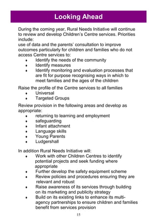 15
Looking Ahead
During the coming year, Rural Needs Initiative will continue
to review and develop Children‘s Centre services. Priorities
include:
use of data and the parents‘ consultation to improve
outcomes particularly for children and families who do not
access Centre services to:
 Identify the needs of the community
 Identify measures
 Identify monitoring and evaluation processes that
are fit for purpose recognising ways in which to
meet families and the ages of the children
Raise the profile of the Centre services to all families
 Universal
 Targeted Groups
Review provision in the following areas and develop as
appropriate:
 returning to learning and employment
 safeguarding
 Infant attachment
 Language skills
 Young Parents
 Ludgershall
In addition Rural Needs Initiative will:
 Work with other Children Centres to identify
potential projects and seek funding where
appropriate
 Further develop the safety equipment scheme
 Review policies and procedures ensuring they are
relevant and robust
 Raise awareness of its services through building
on its marketing and publicity strategy
 Build on its existing links to enhance its multi-
agency partnerships to ensure children and families
benefit from services provision
 