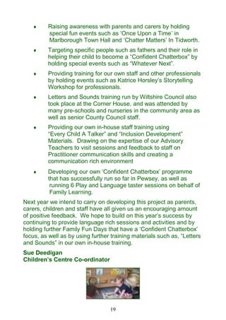 19
 Raising awareness with parents and carers by holding
special fun events such as ‗Once Upon a Time‘ in
Marlborough Town Hall and ‗Chatter Matters‘ In Tidworth.
 Targeting specific people such as fathers and their role in
helping their child to become a ―Confident Chatterbox‖ by
holding special events such as ―Whatever Next‖.
 Providing training for our own staff and other professionals
by holding events such as Katrice Horsley‘s Storytelling
Workshop for professionals.
 Letters and Sounds training run by Wiltshire Council also
took place at the Corner House, and was attended by
many pre-schools and nurseries in the community area as
well as senior County Council staff.
 Providing our own in-house staff training using
―Every Child A Talker‖ and ―Inclusion Development‖
Materials. Drawing on the expertise of our Advisory
Teachers to visit sessions and feedback to staff on
Practitioner communication skills and creating a
communication rich environment
 Developing our own ‗Confident Chatterbox‘ programme
that has successfully run so far in Pewsey, as well as
running 6 Play and Language taster sessions on behalf of
Family Learning.
Next year we intend to carry on developing this project as parents,
carers, children and staff have all given us an encouraging amount
of positive feedback. We hope to build on this year‘s success by
continuing to provide language rich sessions and activities and by
holding further Family Fun Days that have a ‗Confident Chatterbox‘
focus, as well as by using further training materials such as, ―Letters
and Sounds‖ in our own in-house training.
Sue Deedigan
Children‘s Centre Co-ordinator
 