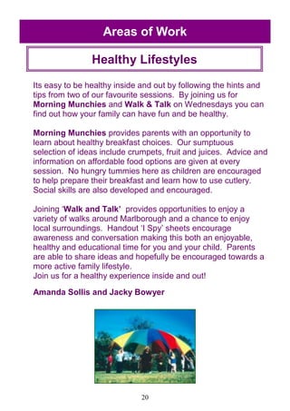 20
Its easy to be healthy inside and out by following the hints and
tips from two of our favourite sessions. By joining us for
Morning Munchies and Walk & Talk on Wednesdays you can
find out how your family can have fun and be healthy.
Morning Munchies provides parents with an opportunity to
learn about healthy breakfast choices. Our sumptuous
selection of ideas include crumpets, fruit and juices. Advice and
information on affordable food options are given at every
session. No hungry tummies here as children are encouraged
to help prepare their breakfast and learn how to use cutlery.
Social skills are also developed and encouraged.
Joining ‗Walk and Talk‘ provides opportunities to enjoy a
variety of walks around Marlborough and a chance to enjoy
local surroundings. Handout ‗I Spy‘ sheets encourage
awareness and conversation making this both an enjoyable,
healthy and educational time for you and your child. Parents
are able to share ideas and hopefully be encouraged towards a
more active family lifestyle.
Join us for a healthy experience inside and out!
Amanda Sollis and Jacky Bowyer
Areas of Work
Healthy Lifestyles
 