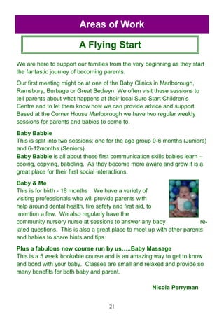 21
A Flying Start
Areas of Work
We are here to support our families from the very beginning as they start
the fantastic journey of becoming parents.
Our first meeting might be at one of the Baby Clinics in Marlborough,
Ramsbury, Burbage or Great Bedwyn. We often visit these sessions to
tell parents about what happens at their local Sure Start Children‘s
Centre and to let them know how we can provide advice and support.
Based at the Corner House Marlborough we have two regular weekly
sessions for parents and babies to come to.
Baby Babble
This is split into two sessions; one for the age group 0-6 months (Juniors)
and 6-12months (Seniors).
Baby Babble is all about those first communication skills babies learn –
cooing, copying, babbling. As they become more aware and grow it is a
great place for their first social interactions.
Baby & Me
This is for birth - 18 months . We have a variety of
visiting professionals who will provide parents with
help around dental health, fire safety and first aid, to
mention a few. We also regularly have the
community nursery nurse at sessions to answer any baby re-
lated questions. This is also a great place to meet up with other parents
and babies to share hints and tips.
Plus a fabulous new course run by us…..Baby Massage
This is a 5 week bookable course and is an amazing way to get to know
and bond with your baby. Classes are small and relaxed and provide so
many benefits for both baby and parent.
Nicola Perryman
 