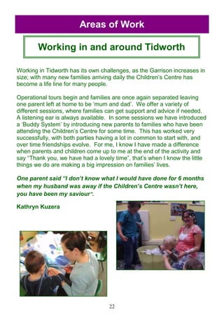 22
Working in Tidworth has its own challenges, as the Garrison increases in
size; with many new families arriving daily the Children‘s Centre has
become a life line for many people.
Operational tours begin and families are once again separated leaving
one parent left at home to be ‗mum and dad‘. We offer a variety of
different sessions, where families can get support and advice if needed.
A listening ear is always available. In some sessions we have introduced
a ‗Buddy System‘ by introducing new parents to families who have been
attending the Children‘s Centre for some time. This has worked very
successfully, with both parties having a lot in common to start with, and
over time friendships evolve. For me, I know I have made a difference
when parents and children come up to me at the end of the activity and
say ―Thank you, we have had a lovely time‖, that‘s when I know the little
things we do are making a big impression on families‘ lives.
One parent said “I don’t know what I would have done for 6 months
when my husband was away if the Children’s Centre wasn’t here,
you have been my saviour”.
Kathryn Kuzera
Areas of Work
Working in and around Tidworth
 