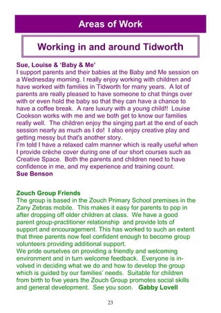 23
Areas of Work
Working in and around Tidworth
Sue, Louise & ‗Baby & Me‘
I support parents and their babies at the Baby and Me session on
a Wednesday morning. I really enjoy working with children and
have worked with families in Tidworth for many years. A lot of
parents are really pleased to have someone to chat things over
with or even hold the baby so that they can have a chance to
have a coffee break. A rare luxury with a young child!! Louise
Cookson works with me and we both get to know our families
really well. The children enjoy the singing part at the end of each
session nearly as much as I do! I also enjoy creative play and
getting messy but that's another story.
I‘m told I have a relaxed calm manner which is really useful when
I provide crèche cover during one of our short courses such as
Creative Space. Both the parents and children need to have
confidence in me, and my experience and training count.
Sue Benson
Zouch Group Friends
The group is based in the Zouch Primary School premises in the
Zany Zebras mobile. This makes it easy for parents to pop in
after dropping off older children at class. We have a good
parent group-practitioner relationship and provide lots of
support and encouragement. This has worked to such an extent
that three parents now feel confident enough to become group
volunteers providing additional support.
We pride ourselves on providing a friendly and welcoming
environment and in turn welcome feedback. Everyone is in-
volved in deciding what we do and how to develop the group
which is guided by our families‘ needs. Suitable for children
from birth to five years the Zouch Group promotes social skills
and general development. See you soon. Gabby Lovell
 
