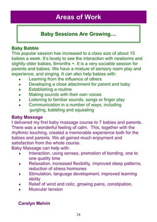 24
Baby Babble
This popular session has increased to a class size of about 15
babies a week. It‘s lovely to see the interaction with newborns and
slightly older babies, 6months +. It is a very sociable session for
parents and babies. We have a mixture of sensory room play and
experience, and singing. It can also help babies with:
 Learning from the influence of others
 Developing a close attachment for parent and baby
 Establishing a routine
 Making sounds with their own voices
 Listening to familiar sounds, songs or finger play
 Communication in a number of ways, including
gurgling, babbling and squealing
Baby Massage
I delivered my first baby massage course to 7 babies and parents.
There was a wonderful feeling of calm. This, together with the
rhythmic touching, created a memorable experience both for the
babies and parents. We all gained much enjoyment and
satisfaction from the whole course.
Baby Massage can help with:
 Interaction, using senses, promotion of bonding, one to
one quality time
 Relaxation, increased flexibility, improved sleep patterns,
reduction of stress hormones
 Stimulation, language development, improved learning
ability
 Relief of wind and colic, growing pains, constipation,
 Muscular tension
Carolyn Melvin
Baby Sessions Are Growing....
Areas of Work
 