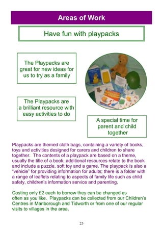 25
The Playpacks are
great for new ideas for
us to try as a family
The Playpacks are
a brilliant resource with
easy activities to do
A special time for
parent and child
together
Have fun with playpacks
Areas of Work
Playpacks are themed cloth bags, containing a variety of books,
toys and activities designed for carers and children to share
together. The contents of a playpack are based on a theme,
usually the title of a book; additional resources relate to the book
and include a puzzle, soft toy and a game. The playpack is also a
―vehicle‖ for providing information for adults; there is a folder with
a range of leaflets relating to aspects of family life such as child
safety, children‘s information service and parenting.
Costing only £2 each to borrow they can be changed as
often as you like. Playpacks can be collected from our Children‘s
Centres in Marlborough and Tidworth or from one of our regular
visits to villages in the area.
 