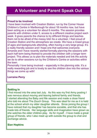 26
Proud to be involved
I have been involved with Creation Station, run by the Corner House
Children‘s Centre in Marlborough for about 18 months now, but have
been acting as a volunteer for about 6 months. The session provides
parents with children under 5, access to a different creative project each
week. It gives parents the chance to try different things and teaches
them not to be afraid of the messy bits! As a volunteer, I feel proud of
Creation Station and the atmosphere we create. We have a mixed group
of ages and backgrounds attending, often having a very large group. It‘s
a really friendly session and I hope one that welcomes everyone.
Amanda and I have recently started formally planning the sessions with
each half term being themed to provide the children with a longer term
project. This allows us to plan the materials needed and link the activity
we do to other sessions run by the Children's Centre or activities within
the town.
Personally I love being involved – especially in the planning side. It‘s a
really rewarding job and is lovely to see the children dive into the various
things we come up with!
Lorraine Perry
Settling In
I first moved into the area last July. As this was my first Army posting I
was nervous about moving and leaving behind family and friends.
I started attending the Baby and Me session and made a close friend
who told me about The Zouch Group. This was ideal for me as it is held
at the school which my older daughter attends. Since joining the group I
have noticed that my daughter has become sociable, and that she has
made lots of friends. Her language skills and imagination have grown as
she watches the older children play. As for myself , I have made a great
group of friends, who I also meet up with outside the group to chat and
exchange advice.
Sian Hopkins
A Volunteer and Parent Speak Out
 