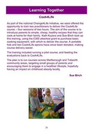 28
Learning Together
Cook4Life
As part of the national Change4Life initiative, we were offered the
opportunity to train two practitioners to deliver the Cook4Life
course – four sessions of two hours. The aim of the course is to
introduce parents to simple, cheap, healthy recipes that they can
cook at home for their family. Kath Kuzera and Sue Birch took up
this training, using the £300 attached grant to purchase basic
cooking equipment, with which to deliver the course. A portable
hob and two Cook4Life aprons have since been donated, making
course delivery easier.
The training included running a pilot course, and feeding the
evaluations back to Cook4Life.
The plan is to run courses across Marlborough and Tidworth
community areas, targeting small groups of parents and
encouraging them to engage in a healthier lifestyle, hopefully
having an impact on childhood obesity locally.
Sue Birch
 