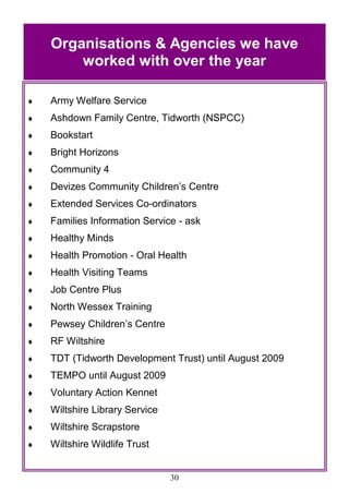 30
 Army Welfare Service
 Ashdown Family Centre, Tidworth (NSPCC)
 Bookstart
 Bright Horizons
 Community 4
 Devizes Community Children‘s Centre
 Extended Services Co-ordinators
 Families Information Service - ask
 Healthy Minds
 Health Promotion - Oral Health
 Health Visiting Teams
 Job Centre Plus
 North Wessex Training
 Pewsey Children‘s Centre
 RF Wiltshire
 TDT (Tidworth Development Trust) until August 2009
 TEMPO until August 2009
 Voluntary Action Kennet
 Wiltshire Library Service
 Wiltshire Scrapstore
 Wiltshire Wildlife Trust
Organisations & Agencies we have
worked with over the year
 