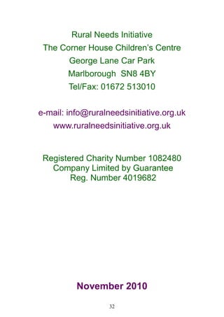 32
Rural Needs Initiative
The Corner House Children‘s Centre
George Lane Car Park
Marlborough SN8 4BY
Tel/Fax: 01672 513010
e-mail: info@ruralneedsinitiative.org.uk
www.ruralneedsinitiative.org.uk
Registered Charity Number 1082480
Company Limited by Guarantee
Reg. Number 4019682
November 2010
 