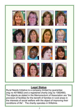 5
Legal Status
Rural Needs Initiative is a company limited by guarantee
(reg no 4019682) and a registered charity (reg no 1082480).
The objects as stated in the Memorandum of Association are ―the
provision of facilities for the benefit of families in rural areas in
the interests of social welfare with the object of improving their
conditions of life‖. The charity operates in Wiltshire.
 