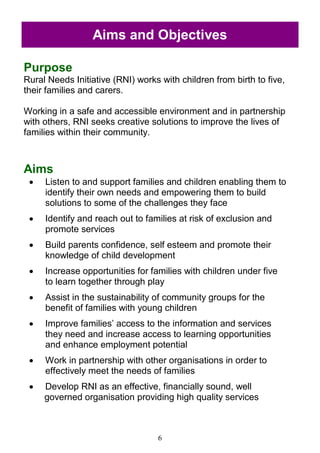 6
Purpose
Rural Needs Initiative (RNI) works with children from birth to five,
their families and carers.
Working in a safe and accessible environment and in partnership
with others, RNI seeks creative solutions to improve the lives of
families within their community.
Aims
 Listen to and support families and children enabling them to
identify their own needs and empowering them to build
solutions to some of the challenges they face
 Identify and reach out to families at risk of exclusion and
promote services
 Build parents confidence, self esteem and promote their
knowledge of child development
 Increase opportunities for families with children under five
to learn together through play
 Assist in the sustainability of community groups for the
benefit of families with young children
 Improve families‘ access to the information and services
they need and increase access to learning opportunities
and enhance employment potential
 Work in partnership with other organisations in order to
effectively meet the needs of families
 Develop RNI as an effective, financially sound, well
governed organisation providing high quality services
Aims and Objectives
 