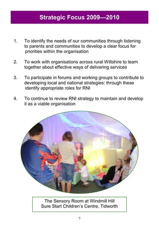 7
1. To identify the needs of our communities through listening
to parents and communities to develop a clear focus for
priorities within the organisation
2. To work with organisations across rural Wiltshire to learn
together about effective ways of delivering services
3. To participate in forums and working groups to contribute to
developing local and national strategies: through these
identify appropriate roles for RNI
4. To continue to review RNI strategy to maintain and develop
it as a viable organisation
Strategic Focus 2009—2010
The Sensory Room at Windmill Hill
Sure Start Children‘s Centre, Tidworth
 