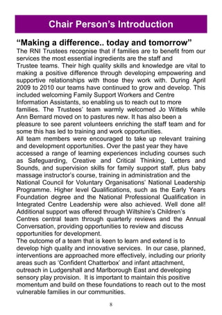 8
―Making a difference.. today and tomorrow‖
The RNI Trustees recognise that if families are to benefit from our
services the most essential ingredients are the staff and
Trustee teams. Their high quality skills and knowledge are vital to
making a positive difference through developing empowering and
supportive relationships with those they work with. During April
2009 to 2010 our teams have continued to grow and develop. This
included welcoming Family Support Workers and Centre
Information Assistants, so enabling us to reach out to more
families. The Trustees‘ team warmly welcomed Jo Wittels while
Ann Bernard moved on to pastures new. It has also been a
pleasure to see parent volunteers enriching the staff team and for
some this has led to training and work opportunities.
All team members were encouraged to take up relevant training
and development opportunities. Over the past year they have
accessed a range of learning experiences including courses such
as Safeguarding, Creative and Critical Thinking, Letters and
Sounds, and supervision skills for family support staff, plus baby
massage instructor‘s course, training in administration and the
National Council for Voluntary Organisations‘ National Leadership
Programme. Higher level Qualifications, such as the Early Years
Foundation degree and the National Professional Qualification in
Integrated Centre Leadership were also achieved. Well done all!
Additional support was offered through Wiltshire‘s Children‘s
Centres central team through quarterly reviews and the Annual
Conversation, providing opportunities to review and discuss
opportunities for development.
The outcome of a team that is keen to learn and extend is to
develop high quality and innovative services. In our case, planned,
interventions are approached more effectively, including our priority
areas such as ‗Confident Chatterbox‘ and infant attachment,
outreach in Ludgershall and Marlborough East and developing
sensory play provision. It is important to maintain this positive
momentum and build on these foundations to reach out to the most
vulnerable families in our communities.
Chair Person‘s Introduction
 