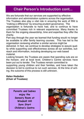 9
Chair Person‘s Introduction cont...
We are fortunate that our services are supported by effective
information and administration systems across the organisation.
The Trustees also play a vital role in ensuring the work of RNI is
―making a difference‖ by ensuring prudent governance. The
organisation is fortunate to have had, and to continue to have
committed Trustees rich in relevant experiences. Many thanks to
them for the ongoing stewardship, time and expertise they offer the
charity.
Part way through the year we learned that funding would no longer
be available to offer family learning courses. This has led to the
organisation reviewing whether a similar service might be
delivered. In fact, we continue to develop strategies to assure qual-
ity while supporting cost effectiveness across all our activities, out-
reach and information, including developing our web based
material.
Looking forward, the Trustees are aware that spending cuts are on
the horizon, and at local level, Children‘s Centre services have
been put out to tender. The Trustees remain committed to
supporting young children and their families, and have taken the
decision to bid to continue to run such services. At the time of writ-
ing, the outcome of this process is still unknown.
Helen Hodsdon
(Chair of Trustees)
Parents and babies
enjoy the
Sensory Room at
Windmill Hill
Sure Start
Children’s Centre
 