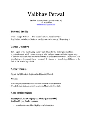 Vaibhav Petwal
Masters of computer Application(MCA)
+91-9619029014
petwal.vaibhav3@gmail.com
Personal Profile
Serco ( Easyjet Airlines ) – Escalations desk and floor supervisor
Bnp Paribas India Lmt – Business intelligence and reporting ( Internship )
Career Objective
To be a part of the challenging team which strives for the better growth of the
organization and which explores my potential and provides me with the opportunity
to enhance my talent with an intention to be an asset of the company. Also to work in a
stimulating environment where I can apply & enhance my knowledge, skill to serve the
firm to the best of my efforts.
Achievements
Played for MDFA 2nd division club Elshaddai United.
Awards:
Won 2nd place in inter school matches in Mumbai in Handball.
Won 2nd place in inter school matches in Mumbai in Football.
Acadecmic projects
Blue SkyWayCradel Company (ASP.Net ,SQL Server2000)
for Blue Skyway Cradel company
• A website for the Blue SkyWay cradle company.
 