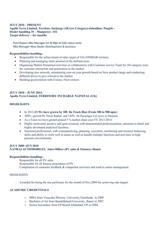 JULY 2010 – PRESENT
Apollo Tyres Limited, Territory Incharge (All tyre Category)-Jalandhar, Punjab -
Dealer handling 35 – Manpower -152
Target delivery – 4cr months
Duel Report ABU Manager for & Mgt all Sale status exite
RBU Manager New Dealer Development & business
Responsibilities handling:
• Responsible for the achievement of sales target of JALANDHAR territory.
• Planning and managing stock position in the defined areas
• Organising Market Promotion activities in collaboration with Customer service Team for All category tyres
for customer interaction and penetration in the market
• Developing new network, maintaining year-on year growth based on New product range and conducting
different drives to give a boost to the market
• Building good relation with Unions, Fleet owners.
JULY 2010 – JUNE 2014.
Apollo Tyres Limited, TERRITORY INCHARGE NAINITAL (UK)
HIGHLIGHTS
• In 2012-13 We have grown by 300 0n Truck Bias (From 300 to 900 apm).
• 300% growth 0n Truck Radial and 150% 0n Passenger Car tyres in Nainital.
• As a Team we have gained around 5 % market share over FY 2013-2014.
• Highly motivated, positive and goal-oriented, with demonstrated professionalism, attention to detail and
highly developed analytical faculties.
• Seasoned professional, with conceptualizing, planning, execution, monitoring and resource balancing
skills and ability to work well in teams as well as handle multiple functions and activities in high
pressure environments.
JULY 2009 -JUN 2010
NATRAJ AUTOMOBILES. Sales Officer (PV sales & Finance) Jhansi
Responsibilities handling:-
Responsible for all PV sales.
Responsible for all finance procedures of PV.
Compilation of consumer feedback & competitor activities and send to senior management.
HIGHLIGHTS
· Awarded for being the star performer for the month of Nov,2009 for achieving sale targets.
ACADEMIC CREDENTIALS
o MBA from Vinayaka Mission University,Tamilnadu in 2009
o Bachelor of Art from Bundelkhand University, Jhansi in 2007.
o Senior Secondary from UP Board Allahabad, UP in 2004.
 