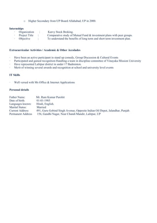 o Higher Secondary from UP Board Allahabad, UP in 2000.
Internships
· Organization : Karvy Stock Broking.
· Project Title : Comparative study of Mutual Fund & investment plans with peer groups.
· Objective : To understand the benefits of long term and short term investment plan.
Extracurricular Activities / Academic & Other Accolades
· Have been an active participant in stand up comedy, Group Discussion & Cultural Events
· Participated and gained recognition Handling a team in discipline committee of Vinayaka Mission University
· Have represented Lalitpur district in under 17 Badminton.
· Merit of winning several awards and recognition at school and university level events
IT Skills
· Well versed with Ms Office & Internet Applications
Personal details
Father Name: Mr. Ram Kumar Purohit
Date of birth: 01-01-1985
Languages known: Hindi, English.
Marital Status: Married
Current Address 491, Guru Gobind Singh Avenue, Opposite Indian Oil Depot, Jalandhar, Punjab.
Permanent Address 156, Gandhi Nagar, Near Chandi Mandir, Lalitpur, UP
 