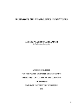 i
RADIO OVER MULTIMODE FIBER USING VCSELS
ASHOK PRABHU MASILAMANI
(B.Tech., Anna University)
A THESIS SUBMITTED
FOR THE DEGREE OF MASTER OF ENGINEERING
DEPARTMENT OF ELECTRICAL AND COMPUTER
ENGINEERING
NATIONAL UNIVERSITY OF SINGAPORE
2005
 