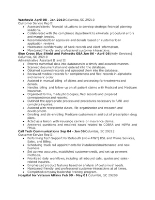 Wachovia April 08 – Jan 2010 Columbia, SC 29210
Customer Service Rep II
 Assessed clients' financial situations to develop strategic financial planning
solutions.
 Collaborated with the compliance department to eliminate procedural errors
and margin breaks.
 Recommended loan approvals and denials based on customer loan
application reviews.
 Maintained confidentiality of bank records and client information.
 Maintained friendly and professional customer interactions.
Blue Cross Blue Shield and Palmetto GBA Jan 06 - April 08 (Kelly Services)
Columbia, SC 29210
Administrative Assistant II and III
 Entered numerical data into databases in a timely and accurate manner.
 Scanned documentation and entered into the database.
 Obtained scanned records and uploaded them into the database.
 Reviewed medical records for completeness and filed records in alphabetic
and numeric order.
 Assisted in manual billing of claims and processing for treatments and
denials.
 Handles billing and follow-up on all patient claims with Medicaid and Medicare
insurance.
 Organized forms, made photocopies, filed records and prepared
correspondence and reports.
 Outlined the appropriate process and procedures necessary to fulfill and
complete inquiries.
 Assisted with receptionist duties, file organization and research and
development.
 Enrolling and dis-enrolling Medicare customers in and out of prescription drug
plans.
 Acted as a liaison with insurance carriers on insurance claims.
 Answered questions and resolved issues related to COBRA and HIPPA and
FMLA.
Call Tech Communications Sep 04 - Jan 06 Columbia, SC 29212
Customer Service Rep II
 Performing Tech Support for Bellsouth (Now AT&T) DSL and Phone Services,
Sales, and Billing.
 Scheduling truck roll appointments for installation/maintenance and new
business.
 Set up new accounts, established customer credit, and set up payment
methods.
 Prioritized daily workflows, including all inbound calls, quotes and sales-
related inquiries.
 Emphasized product features based on analysis of customers' needs.
 Maintained friendly and professional customer interactions at all times.
 Completed company leadership training program.
Hospital for Veteran Affairs Feb 99 – May 01 Columbia, SC 29209
 