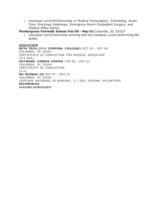  Volunteer work/MA Internship in Medical Transcription, Scheduling, Acute
Care, Oncology, Radiology, Emergency Room, Outpatient Surgery, and
Medical Office Admin.
Pendergrass Fairwold School Feb 99 - May 01 Columbia, SC 29203
 Volunteer work/Internship working with the handicap youth performing MA
duties.
EDUCATIO N
BETA TECH (NOW CENTURA COLLEGE) OCT 02 - OCT 04
COLUMBIA, SC 29204
CERTIFICAT E OF COMPLET ION FOR MEDICAL ASSIST ANT
(3.9 GPA)
HEYWARD CAREER CENTER FEB 00 - MAY 01
COLUMBIA, SC 29204
CERTIFICAT E OF COMPLET ION
(4.0)
WJ KEENAN HS SEP 97 - MAY 01
COLUMBIA, SC 29204
(DIPLOMA MAJORING IN NURSING, 3.7 GPA, SEVERAL VOLUNT EER)
REFERENCES
AVAILABLEUPON REQUEST
 