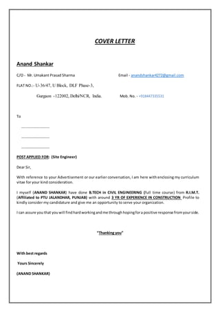 COVER LETTER
Anand Shankar
C/O - Mr. Umakant Prasad Sharma Email - anandshankar4272@gmail.com
FLAT NO.:- U-36/47, U Block, DLF Phase-3,
Gurgaon -122002, Delhi/NCR, India. Mob. No. - +918447335531
To
….……………………..
….……………………..
….……………………..
POST APPLIED FOR: (Site Engineer)
Dear Sir,
With reference to your Advertisement or our earlier conversation, I am here with enclosing my curriculum
vitae for your kind consideration.
I myself (ANAND SHANKAR) have done B.TECH in CIVIL ENGINEERING (full time course) from R.I.M.T.
(Affiliated to PTU JALANDHAR, PUNJAB) with around 3 YR OF EXPERIENCE IN CONSTRUCTION Profile to
kindly consider my candidature and give me an opportunity to serve your organization.
I can assure you that youwill findhardworkingandme throughhopingfora positive response fromyourside.
“Thanking you”
With best regards
Yours Sincerely
(ANAND SHANKAR)
 