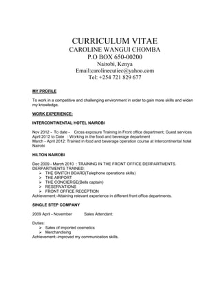 CURRICULUM VITAE
CAROLINE WANGUI CHOMBA
P.O BOX 650-00200
Nairobi, Kenya
Email:carolinecutiec@yahoo.com
Tel: +254 721 829 677
MY PROFILE
To work in a competitive and challenging environment in order to gain more skills and widen
my knowledge.
WORK EXPERIENCE:
INTERCONTINENTAL HOTEL NAIROBI
Nov 2012 - To date - Cross exposure Training in Front office department; Guest services
April 2012 to Date : Working in the food and beverage department
March - April 2012: Trained in food and beverage operation course at Intercontinental hotel
Nairobi
HILTON NAIROBI
Dec 2009 - March 2010 : TRAINING IN THE FRONT OFFICE DERPARTMENTS.
DERPARTMENTS TRAINED:
 THE SWITCH BOARD(Telephone operations skills)
 THE AIRPORT
 THE CONCIERGE(Bells captain)
 RESERVATIONS
 FRONT OFFICE RECEPTION
Achievement:-Attaining relevant experience in different front office departments.
SINGLE STEP COMPANY
2009 April - November Sales Attendant:
Duties:
 Sales of imported cosmetics
 Merchandising
Achievement:-improved my communication skills.
 